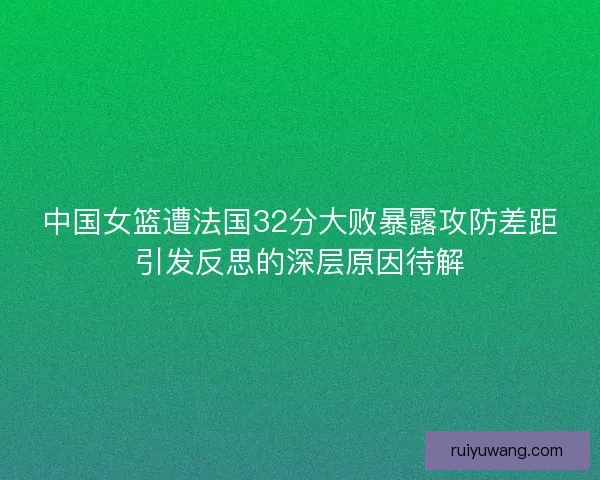 中国女篮遭法国32分大败暴露攻防差距引发反思的深层原因待解