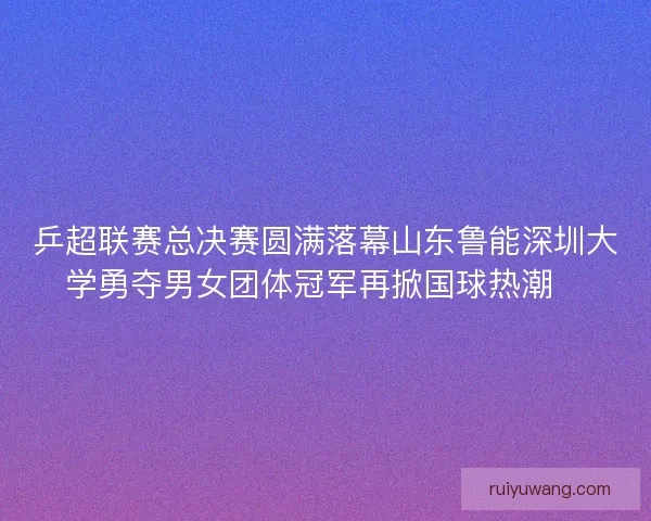 乒超联赛总决赛圆满落幕山东鲁能深圳大学勇夺男女团体冠军再掀国球热潮🏓