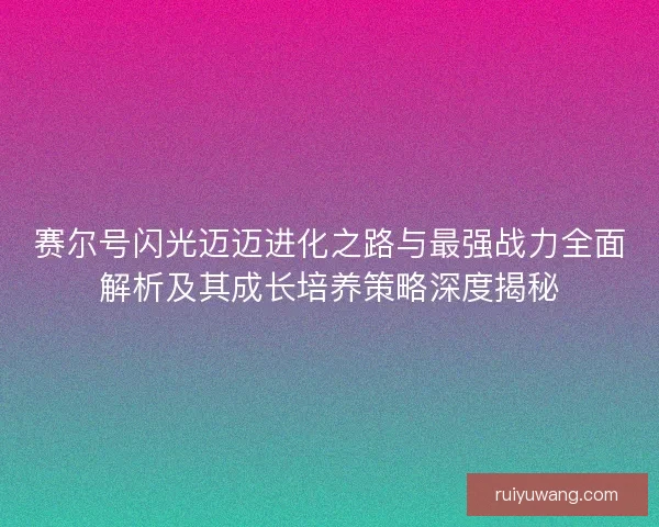 赛尔号闪光迈迈进化之路与最强战力全面解析及其成长培养策略深度揭秘