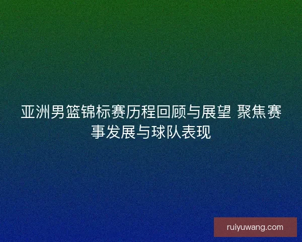 亚洲男篮锦标赛历程回顾与展望 聚焦赛事发展与球队表现