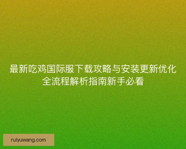 最新吃鸡国际服下载攻略与安装更新优化全流程解析指南新手必看