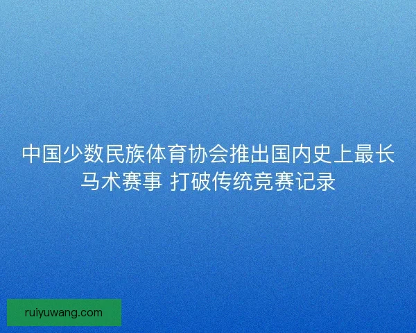 中国少数民族体育协会推出国内史上最长马术赛事 打破传统竞赛记录
