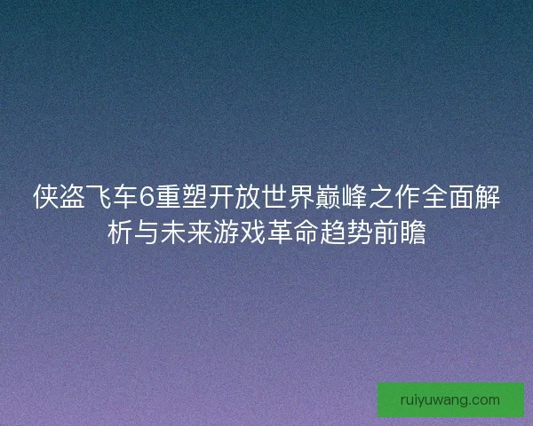 侠盗飞车6重塑开放世界巅峰之作全面解析与未来游戏革命趋势前瞻