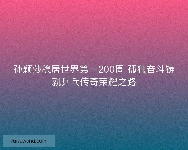 孙颖莎稳居世界第一200周 孤独奋斗铸就乒乓传奇荣耀之路