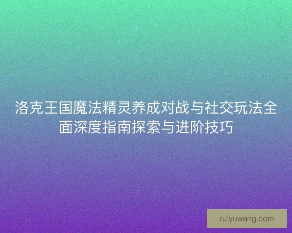 洛克王国魔法精灵养成对战与社交玩法全面深度指南探索与进阶技巧