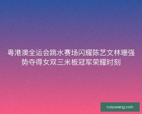 粤港澳全运会跳水赛场闪耀陈艺文林珊强势夺得女双三米板冠军荣耀时刻