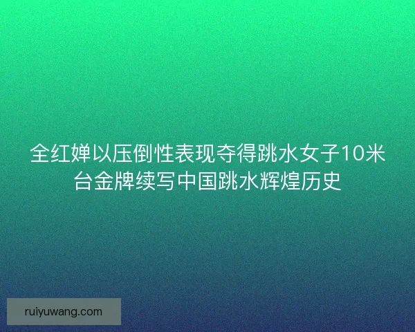 全红婵以压倒性表现夺得跳水女子10米台金牌续写中国跳水辉煌历史