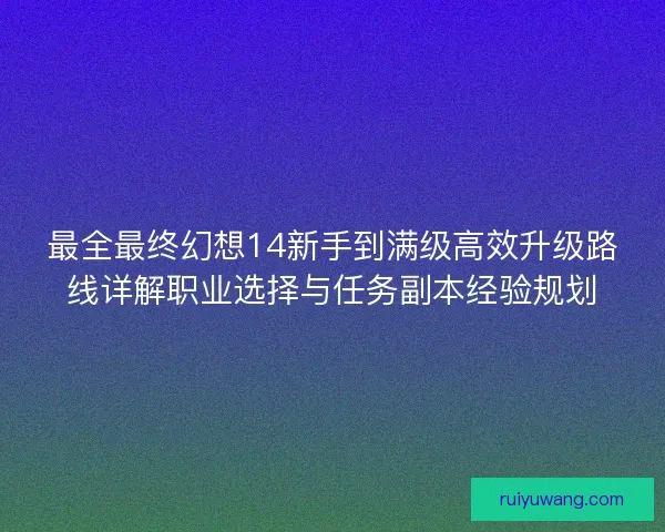 最全最终幻想14新手到满级高效升级路线详解职业选择与任务副本经验规划