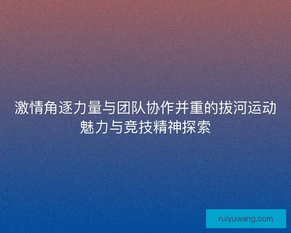 激情角逐力量与团队协作并重的拔河运动魅力与竞技精神探索