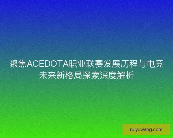聚焦ACEDOTA职业联赛发展历程与电竞未来新格局探索深度解析
