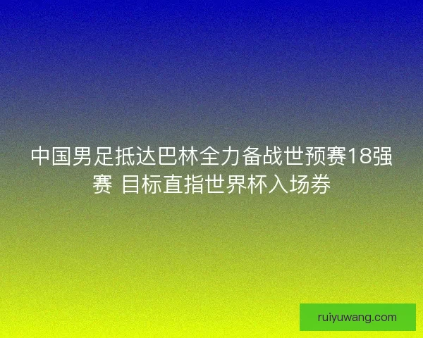中国男足抵达巴林全力备战世预赛18强赛 目标直指世界杯入场券