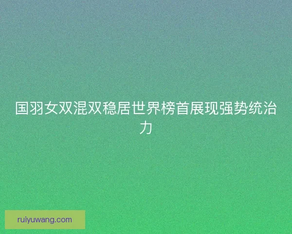 国羽女双混双稳居世界榜首展现强势统治力