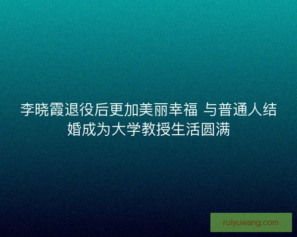 李晓霞退役后更加美丽幸福 与普通人结婚成为大学教授生活圆满