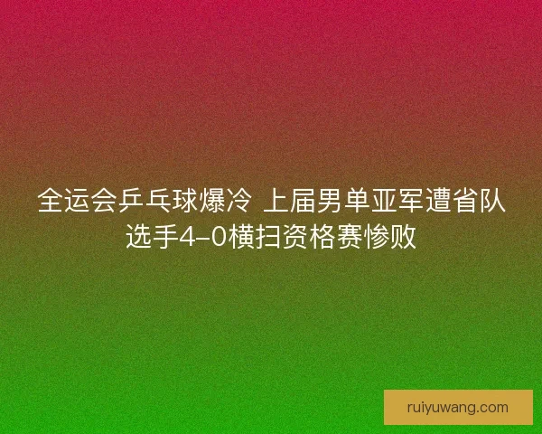 全运会乒乓球爆冷 上届男单亚军遭省队选手4-0横扫资格赛惨败