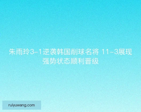 朱雨玲3-1逆袭韩国削球名将 11-3展现强势状态顺利晋级