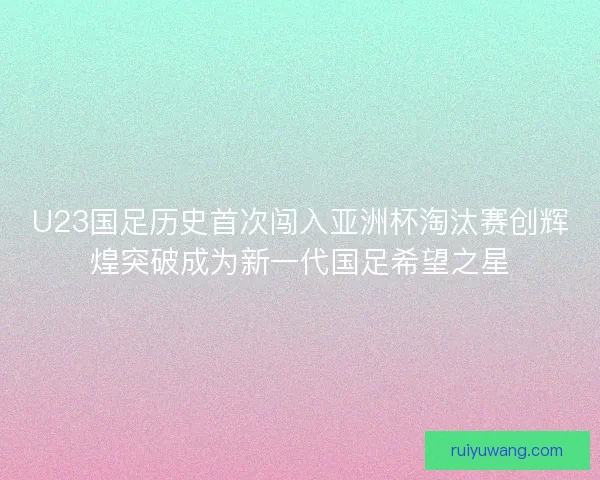 U23国足历史首次闯入亚洲杯淘汰赛创辉煌突破成为新一代国足希望之星