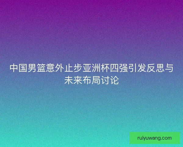 中国男篮意外止步亚洲杯四强引发反思与未来布局讨论