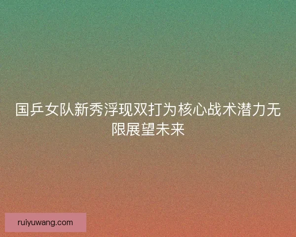 国乒女队新秀浮现双打为核心战术潜力无限展望未来