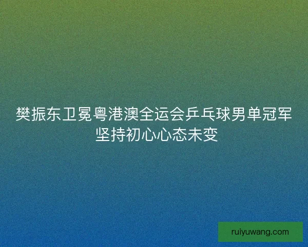 樊振东卫冕粤港澳全运会乒乓球男单冠军 坚持初心心态未变
